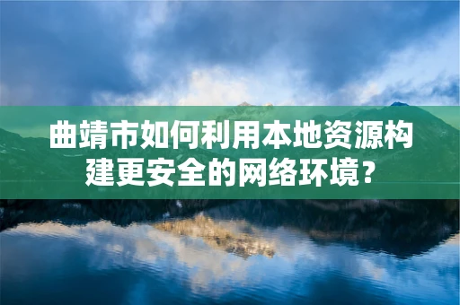 曲靖市如何利用本地资源构建更安全的网络环境？