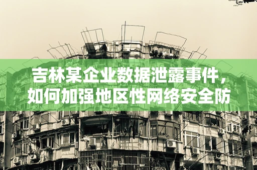 吉林某企业数据泄露事件，如何加强地区性网络安全防护？