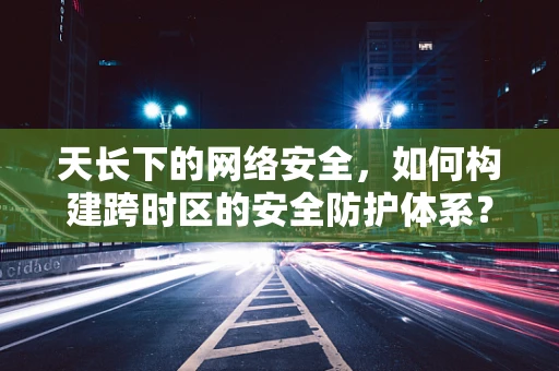 天长下的网络安全，如何构建跨时区的安全防护体系？