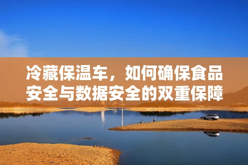 冷藏保温车，如何确保食品安全与数据安全的双重保障？