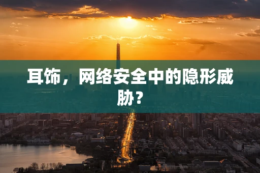 耳饰，网络安全中的隐形威胁？