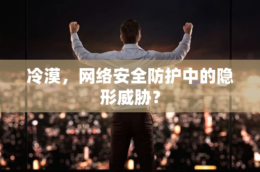 冷漠，网络安全防护中的隐形威胁？
