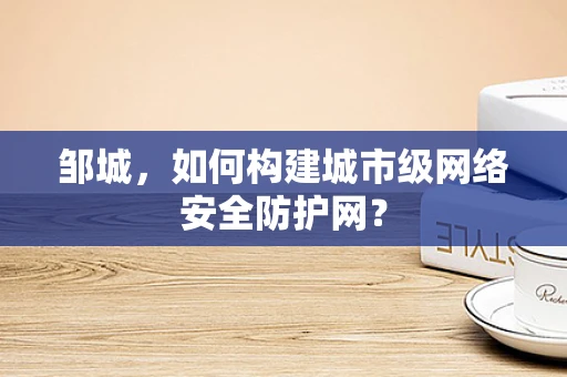 邹城，如何构建城市级网络安全防护网？