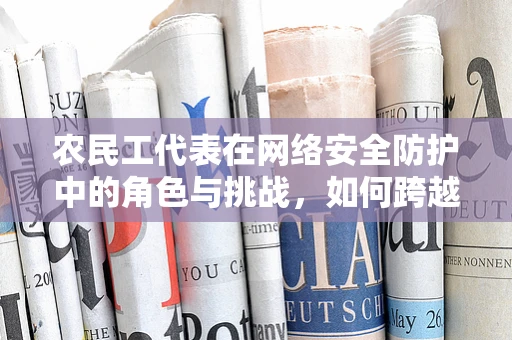 农民工代表在网络安全防护中的角色与挑战，如何跨越数字鸿沟？