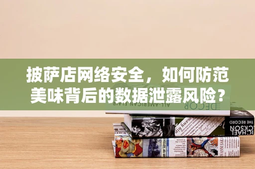披萨店网络安全，如何防范美味背后的数据泄露风险？