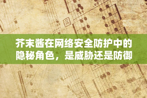 芥末酱在网络安全防护中的隐秘角色，是威胁还是防御工具？