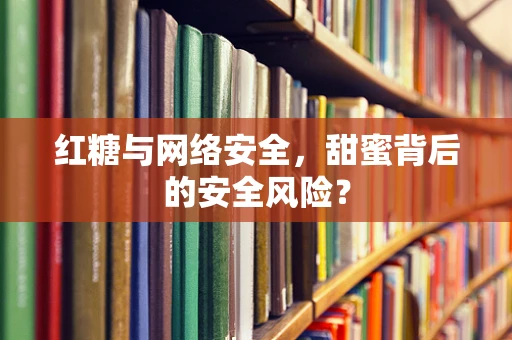 红糖与网络安全，甜蜜背后的安全风险？