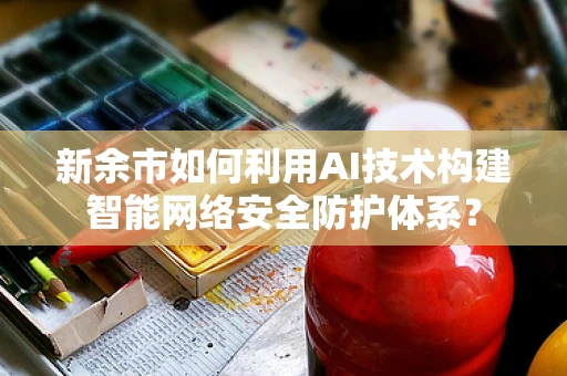 新余市如何利用AI技术构建智能网络安全防护体系？