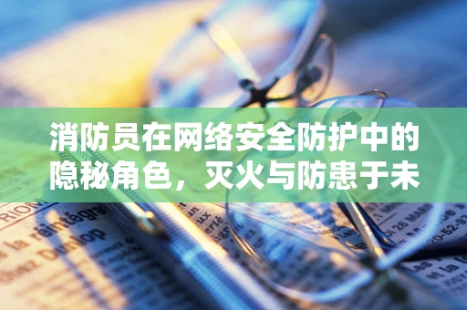 消防员在网络安全防护中的隐秘角色，灭火与防患于未然的双重使命