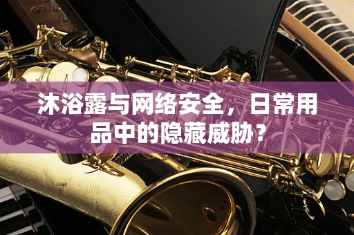 沐浴露与网络安全，日常用品中的隐藏威胁？