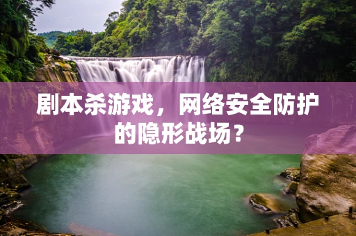 剧本杀游戏，网络安全防护的隐形战场？