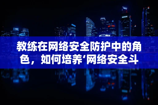 教练在网络安全防护中的角色，如何培养‘网络安全斗士’？
