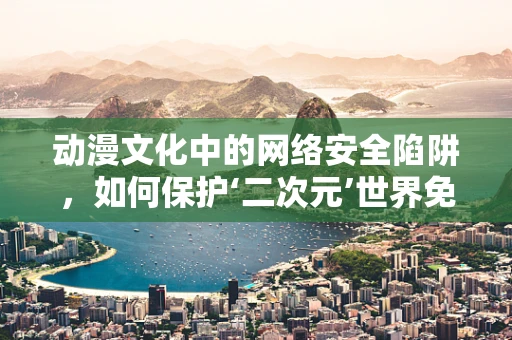 动漫文化中的网络安全陷阱，如何保护‘二次元’世界免受威胁？