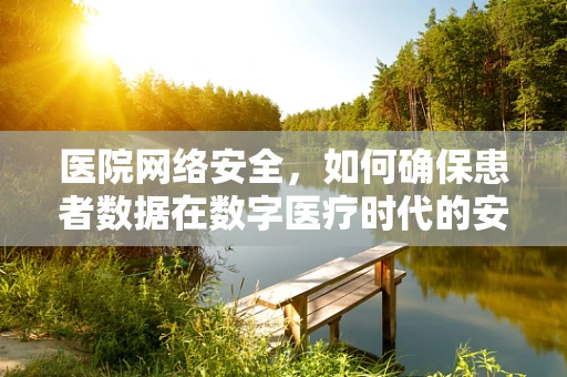 医院网络安全，如何确保患者数据在数字医疗时代的安全无虞？