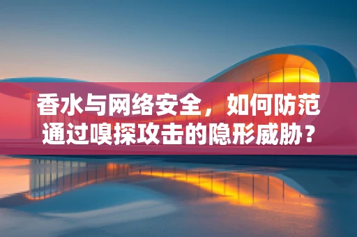香水与网络安全，如何防范通过嗅探攻击的隐形威胁？