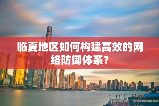 临夏地区如何构建高效的网络防御体系？