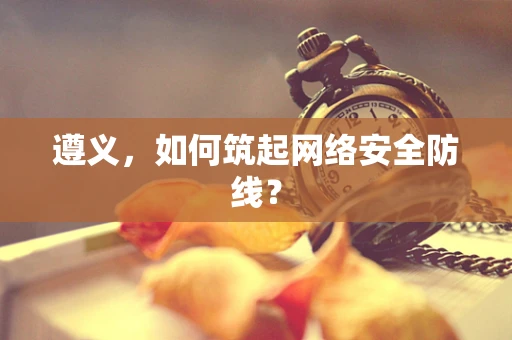 遵义，如何筑起网络安全防线？