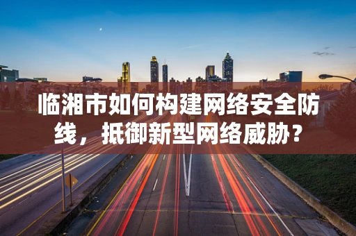 临湘市如何构建网络安全防线，抵御新型网络威胁？