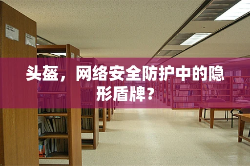 头盔，网络安全防护中的隐形盾牌？