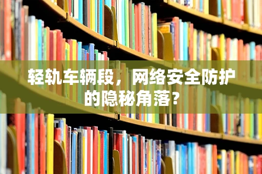 轻轨车辆段，网络安全防护的隐秘角落？
