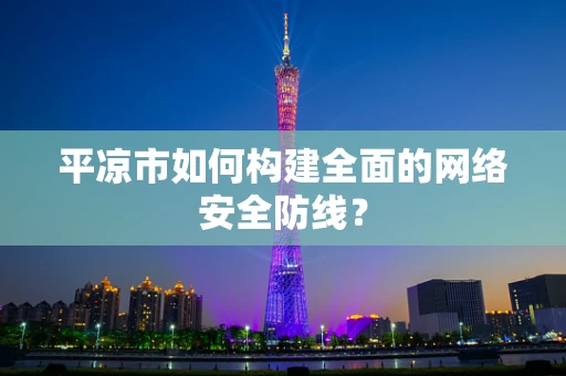 平凉市如何构建全面的网络安全防线？