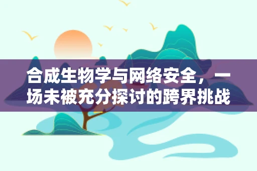 合成生物学与网络安全，一场未被充分探讨的跨界挑战？