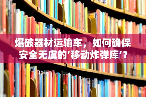 爆破器材运输车，如何确保安全无虞的‘移动炸弹库’？