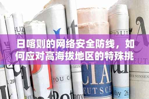 日喀则的网络安全防线，如何应对高海拔地区的特殊挑战？
