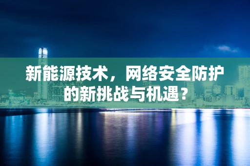 新能源技术，网络安全防护的新挑战与机遇？