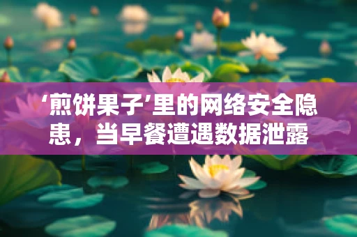 ‘煎饼果子’里的网络安全隐患，当早餐遭遇数据泄露
