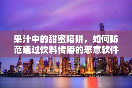 果汁中的甜蜜陷阱，如何防范通过饮料传播的恶意软件？