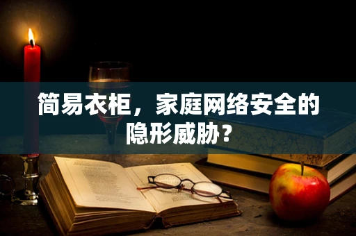 简易衣柜，家庭网络安全的隐形威胁？