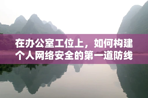 在办公室工位上，如何构建个人网络安全的第一道防线？