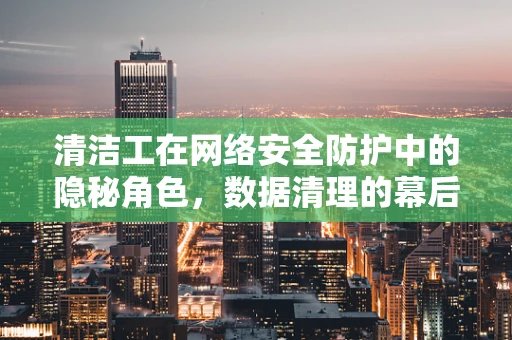 清洁工在网络安全防护中的隐秘角色，数据清理的幕后英雄？