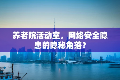 养老院活动室，网络安全隐患的隐秘角落？
