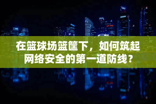 在篮球场篮筐下，如何筑起网络安全的第一道防线？