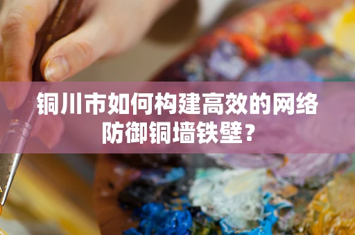 铜川市如何构建高效的网络防御铜墙铁壁？