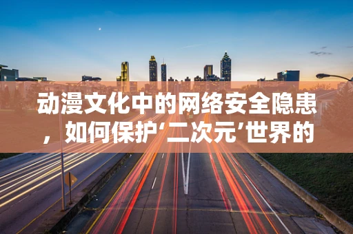 动漫文化中的网络安全隐患，如何保护‘二次元’世界的纯净？