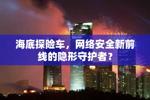 海底探险车，网络安全新前线的隐形守护者？