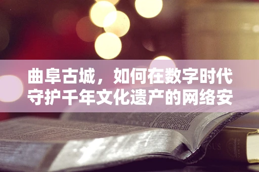 曲阜古城，如何在数字时代守护千年文化遗产的网络安全？
