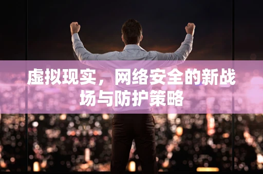 虚拟现实，网络安全的新战场与防护策略