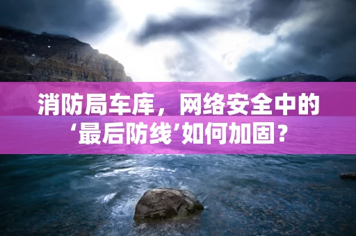 消防局车库，网络安全中的‘最后防线’如何加固？