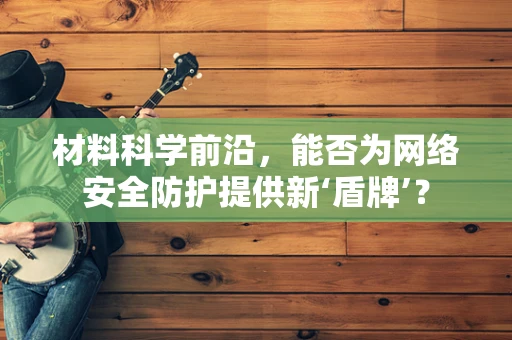 材料科学前沿，能否为网络安全防护提供新‘盾牌’？