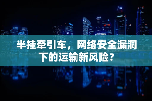 半挂牵引车，网络安全漏洞下的运输新风险？