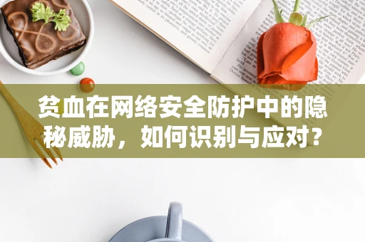 贫血在网络安全防护中的隐秘威胁，如何识别与应对？