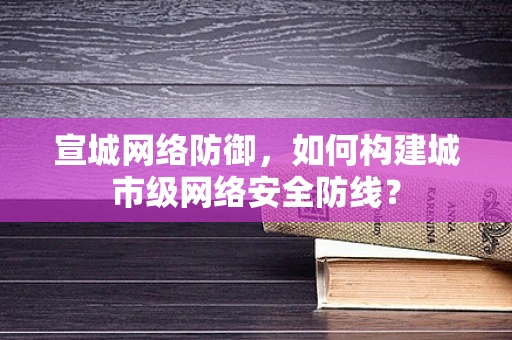 宣城网络防御，如何构建城市级网络安全防线？
