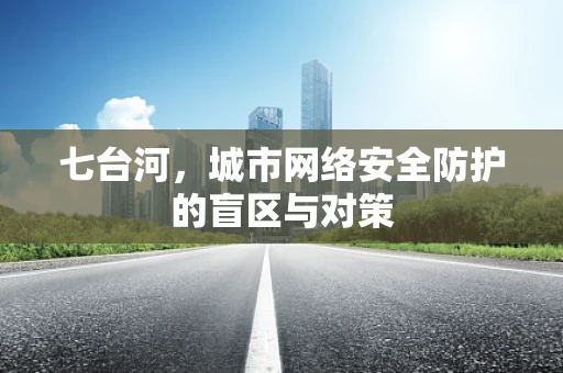 七台河，城市网络安全防护的盲区与对策