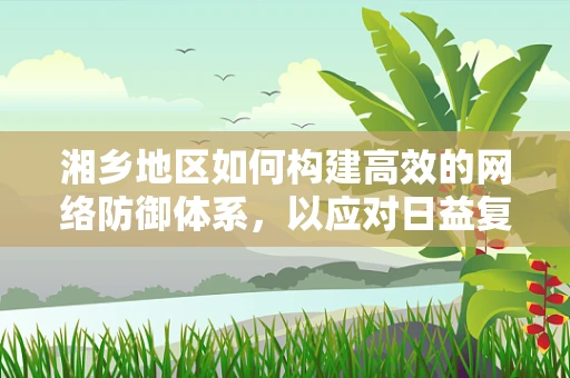 湘乡地区如何构建高效的网络防御体系，以应对日益复杂的网络威胁？