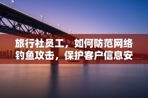 旅行社员工，如何防范网络钓鱼攻击，保护客户信息安全？