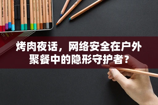 烤肉夜话，网络安全在户外聚餐中的隐形守护者？